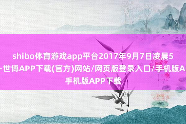 shibo体育游戏app平台2017年9月7日凌晨5点傍边-世博APP下载(官方)网站/网页版登录入口/手机版APP下载