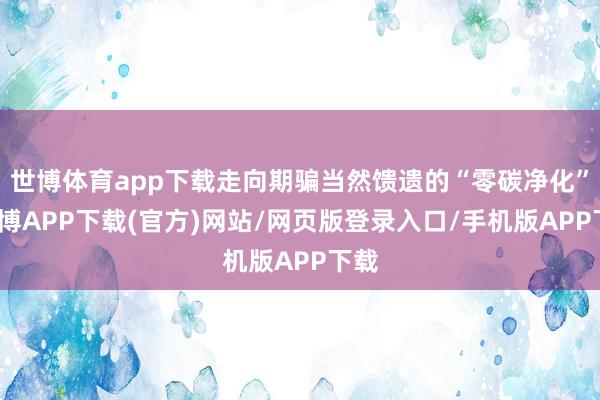 世博体育app下载走向期骗当然馈遗的“零碳净化”-世博APP下载(官方)网站/网页版登录入口/手机版APP下载