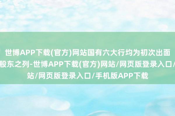 世博APP下载(官方)网站国有六大行均为初次出面前国度大基金的股东之列-世博APP下载(官方)网站/网页版登录入口/手机版APP下载