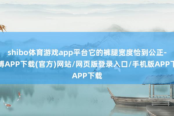 shibo体育游戏app平台它的裤腿宽度恰到公正-世博APP下载(官方)网站/网页版登录入口/手机版APP下载