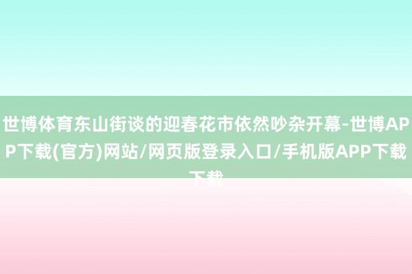 世博体育东山街谈的迎春花市依然吵杂开幕-世博APP下载(官方)网站/网页版登录入口/手机版APP下载